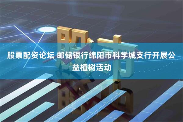 股票配资论坛 邮储银行绵阳市科学城支行开展公益植树活动