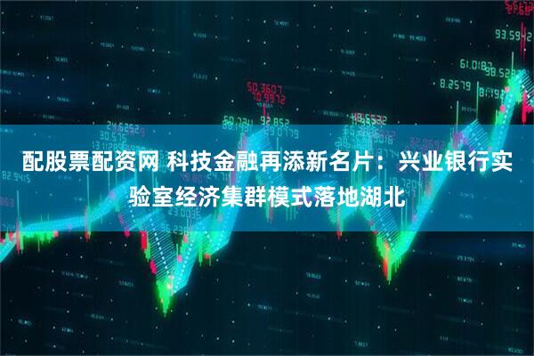 配股票配资网 科技金融再添新名片：兴业银行实验室经济集群模式落地湖北