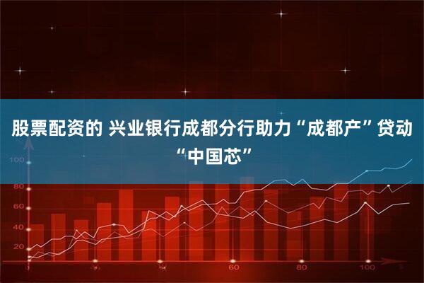 股票配资的 兴业银行成都分行助力“成都产”贷动“中国芯”