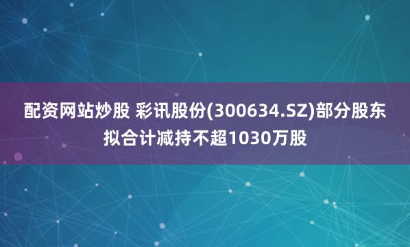 配资网站炒股 彩讯股份(300634.SZ)部分股东拟合计减持不超1030万股