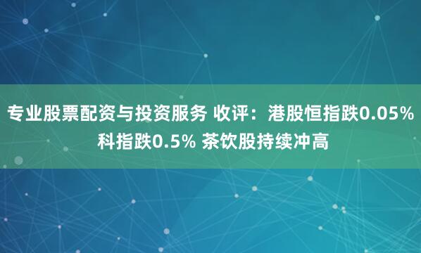 专业股票配资与投资服务 收评：港股恒指跌0.05% 科指跌0.5% 茶饮股持续冲高