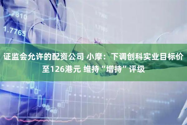 证监会允许的配资公司 小摩：下调创科实业目标价至126港元 维持“增持”评级