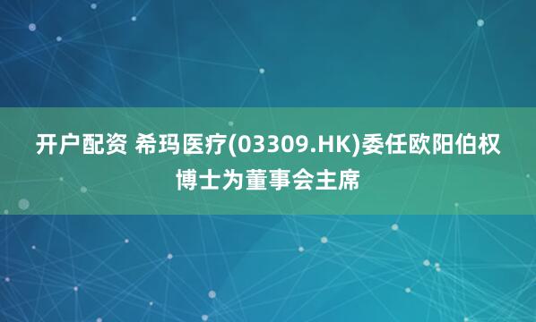 开户配资 希玛医疗(03309.HK)委任欧阳伯权博士为董事会主席