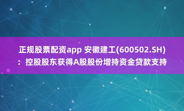 正规股票配资app 安徽建工(600502.SH)：控股股东获得A股股份增持资金贷款支持