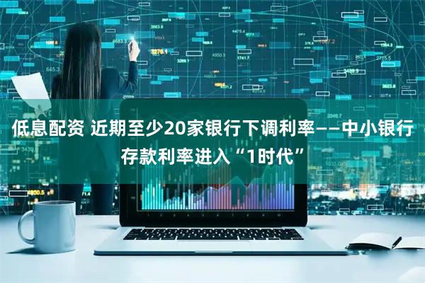 低息配资 近期至少20家银行下调利率——中小银行存款利率进入“1时代”
