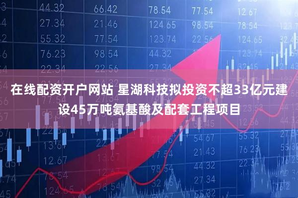 在线配资开户网站 星湖科技拟投资不超33亿元建设45万吨氨基酸及配套工程项目