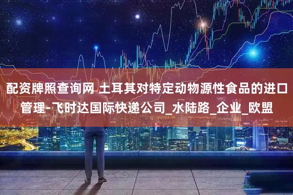 配资牌照查询网 土耳其对特定动物源性食品的进口管理-飞时达国际快递公司_水陆路_企业_欧盟