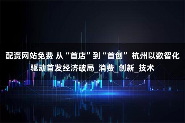 配资网站免费 从“首店”到“首创” 杭州以数智化驱动首发经济破局_消费_创新_技术