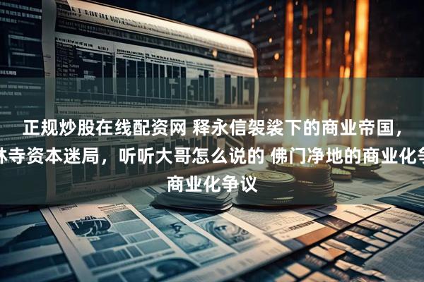 正规炒股在线配资网 释永信袈裟下的商业帝国，少林寺资本迷局，听听大哥怎么说的 佛门净地的商业化争议