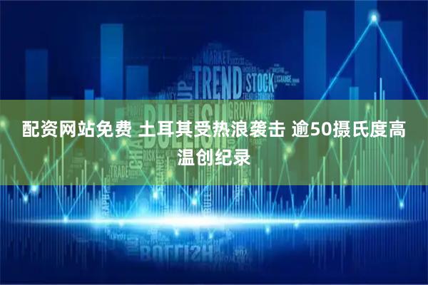 配资网站免费 土耳其受热浪袭击 逾50摄氏度高温创纪录
