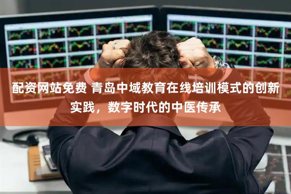 配资网站免费 青岛中域教育在线培训模式的创新实践，数字时代的中医传承