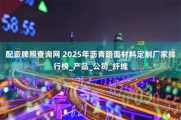 配资牌照查询网 2025年沥青路面材料定制厂家排行榜_产品_公司_纤维