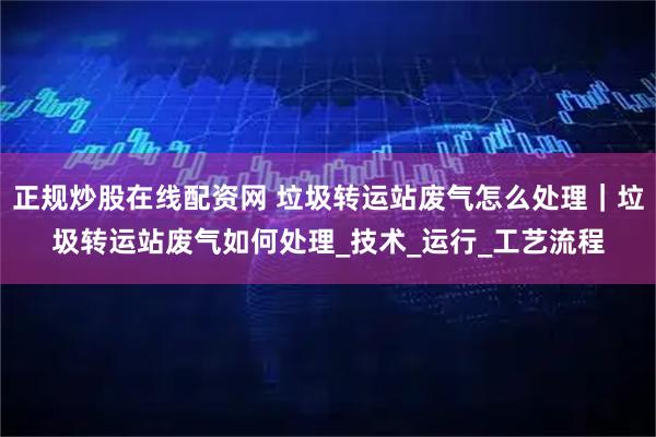 正规炒股在线配资网 垃圾转运站废气怎么处理｜垃圾转运站废气如何处理_技术_运行_工艺流程