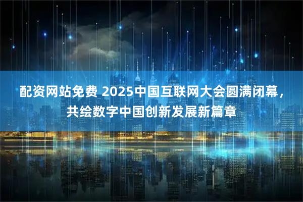 配资网站免费 2025中国互联网大会圆满闭幕，共绘数字中国创新发展新篇章
