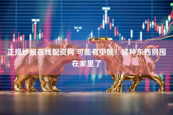 正规炒股在线配资网 可能有甲醛！这种东西别囤在家里了