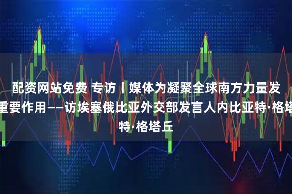 配资网站免费 专访丨媒体为凝聚全球南方力量发挥重要作用——访埃塞俄比亚外交部发言人内比亚特·格塔丘