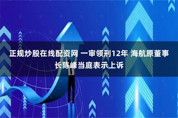 正规炒股在线配资网 一审领刑12年 海航原董事长陈峰当庭表示上诉