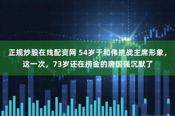 正规炒股在线配资网 54岁于和伟挑战主席形象，这一次，73岁还在捞金的唐国强沉默了