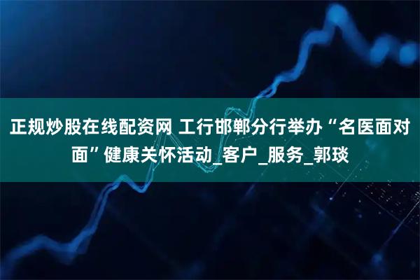 正规炒股在线配资网 工行邯郸分行举办“名医面对面”健康关怀活动_客户_服务_郭琰
