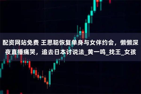 配资网站免费 王思聪恢复单身与女伴约会，懒懒深夜直播痛哭，追去日本讨说法_黄一鸣_找王_女孩