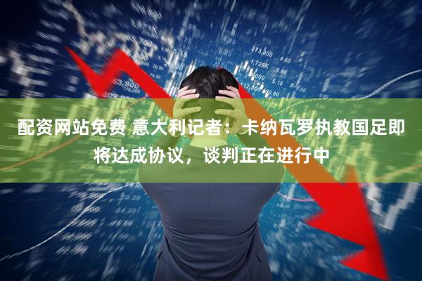 配资网站免费 意大利记者：卡纳瓦罗执教国足即将达成协议，谈判正在进行中