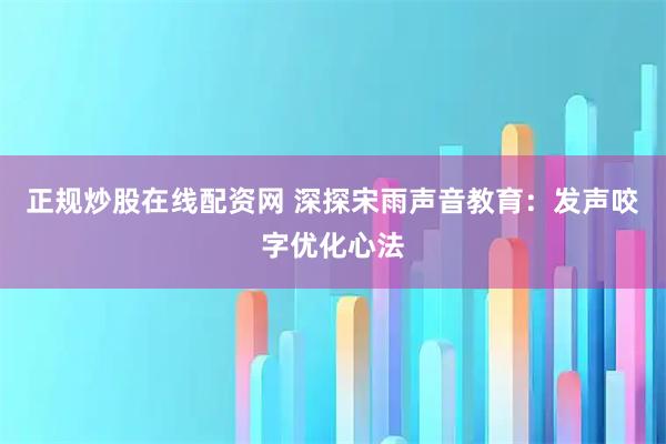 正规炒股在线配资网 深探宋雨声音教育:发声咬字优化心法