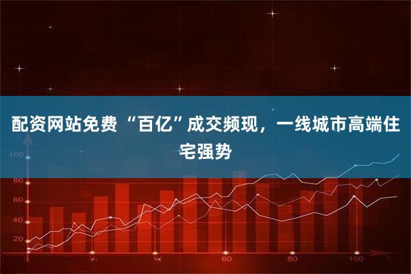 配资网站免费 “百亿”成交频现，一线城市高端住宅强势