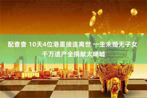 配查查 10天4位港星接连离世 一生未婚无子女 千万遗产全捐献太唏嘘