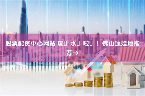 股票配资中心网站 玩࿐水࿐啦࿐！佛山遛娃地推荐→