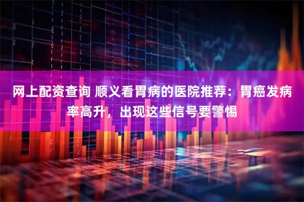 网上配资查询 顺义看胃病的医院推荐:胃癌发病率高升,出现这些信号要警惕