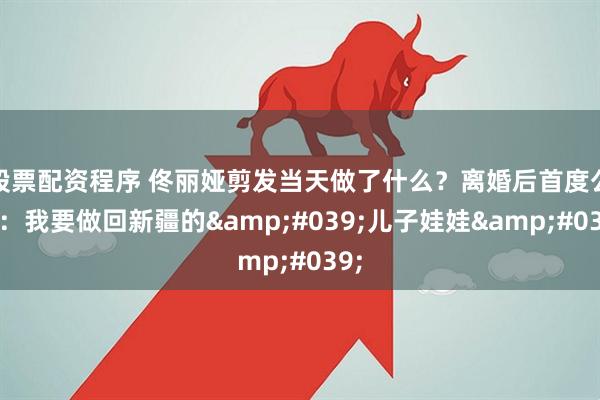 股票配资程序 佟丽娅剪发当天做了什么?离婚后首度公开:我要做回新疆的'儿子娃娃'