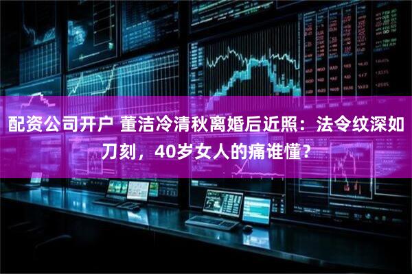 配资公司开户 董洁冷清秋离婚后近照:法令纹深如刀刻,40岁女人的痛谁懂?