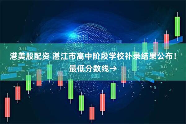 港美股配资 湛江市高中阶段学校补录结果公布！最低分数线→