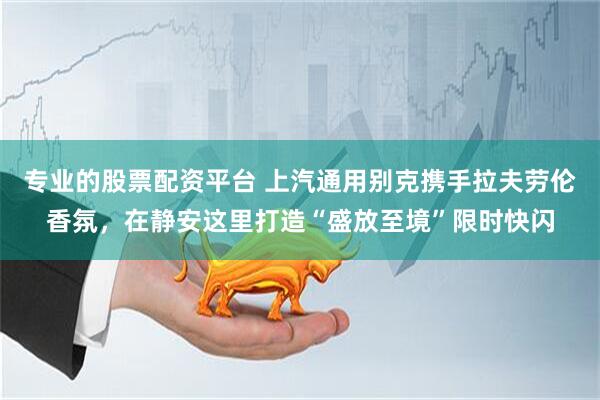 专业的股票配资平台 上汽通用别克携手拉夫劳伦香氛，在静安这里打造“盛放至境”限时快闪
