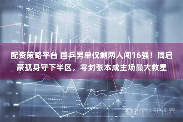 配资策略平台 国乒男单仅剩两人闯16强！周启豪孤身守下半区，零封张本成主场最大救星